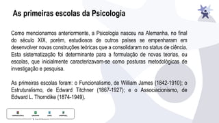 As primeiras escolas da Psicologia
Como mencionamos anteriormente, a Psicologia nasceu na Alemanha, no final
do século XIX, porém, estudiosos de outros países se empenharam em
desenvolver novas construções teóricas que a consolidaram no status de ciência.
Esta sistematização foi determinante para a formulação de novas teorias, ou
escolas, que inicialmente caracterizavam-se como posturas metodológicas de
investigação e pesquisa.
As primeiras escolas foram: o Funcionalismo, de William James (1842-1910); o
Estruturalismo, de Edward Titchner (1867-1927); e o Associacionismo, de
Edward L. Thorndike (1874-1949).
 