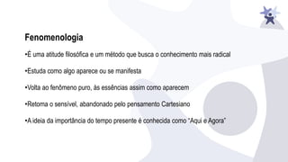 Fenomenologia
•É uma atitude filosófica e um método que busca o conhecimento mais radical
•Estuda como algo aparece ou se manifesta
•Volta ao fenômeno puro, às essências assim como aparecem
•Retoma o sensível, abandonado pelo pensamento Cartesiano
•A ideia da importância do tempo presente é conhecida como “Aqui e Agora”
 
