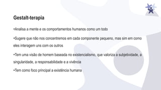 Gestalt-terapia
•Analisa a mente e os comportamentos humanos como um todo
•Sugere que não nos concentremos em cada componente pequeno, mas sim em como
eles interagem uns com os outros
•Tem uma visão de homem baseada no existencialismo, que valoriza a subjetividade, a
singularidade, a responsabilidade e a vivência
•Tem como foco principal a existência humana
 