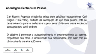 Abordagem Centrada na Pessoa
Carl Rogers Proposta terapêutica criada pelo psicólogo estadunidense Carl
Rogers (1902-1987), partindo da concepção de que toda pessoa está se
desenvolvendo para se melhorar e superar seus obstáculos, numa tendência
constante para sentir-se bem.
O objetivo é promover o autoconhecimento e amadurecimento da pessoa,
respeitando seu ritmo, e incentivando sua autenticidade para lidar com os
obstáculos de maneira autônoma.
 