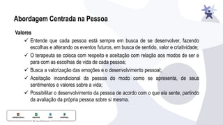 Abordagem Centrada na Pessoa
Valores
✓ Entende que cada pessoa está sempre em busca de se desenvolver, fazendo
escolhas e alterando os eventos futuros, em busca de sentido, valor e criatividade;
✓ O terapeuta se coloca com respeito e aceitação com relação aos modos de ser e
para com as escolhas de vida de cada pessoa;
✓ Busca a valorização das emoções e o desenvolvimento pessoal;
✓ Aceitação incondicional da pessoa do modo como se apresenta, de seus
sentimentos e valores sobre a vida;
✓ Possibilitar o desenvolvimento da pessoa de acordo com o que ela sente, partindo
da avaliação da própria pessoa sobre si mesma.
 