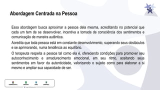 Abordagem Centrada na Pessoa
Essa abordagem busca aproximar a pessoa dela mesma, acreditando no potencial que
cada um tem de se desenvolver, incentiva a tomada de consciência dos sentimentos e
comunicação de maneira autêntica.
Acredita que toda pessoa está em constante desenvolvimento, superando seus obstáculos
e se aprimorando, numa tendência ao equilíbrio.
O terapeuta respeita a pessoa tal como ela é, oferecendo condições para promover seu
autoconhecimento e amadurecimento emocional, em seu ritmo, aceitando seus
sentimentos em favor da autenticidade, valorizando o sujeito como para elaborar a si
mesmo e ampliar sua capacidade de ser.
 