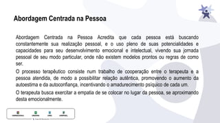 Abordagem Centrada na Pessoa
Abordagem Centrada na Pessoa Acredita que cada pessoa está buscando
constantemente sua realização pessoal, e o uso pleno de suas potencialidades e
capacidades para seu desenvolvimento emocional e intelectual, vivendo sua jornada
pessoal de seu modo particular, onde não existem modelos prontos ou regras de como
ser.
O processo terapêutico consiste num trabalho de cooperação entre o terapeuta e a
pessoa atendida, de modo a possibilitar relação autêntica, promovendo o aumento da
autoestima e da autoconﬁança, incentivando o amadurecimento psíquico de cada um.
O terapeuta busca exercitar a empatia de se colocar no lugar da pessoa, se aproximando
desta emocionalmente.
 
