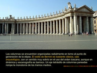 Las columnas se encuentran organizadas radialmente en torno al punto de
generación de la elipse. El estilo de Bernini es bastante clásico, casi
arqueológico, con un sentido muy sobrio en el uso del orden toscano, aunque en
dinámica y escenografía es barroco. Un eje tetrástilo de columnas pareadas
rompe la monotonía de los tramos medios.
 