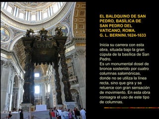 EL BALDQUINO DE SAN
PEDRO, BASÍLICA DE
SAN PEDRO DEL
VATICANO, ROMA.
G. L. BERNINI.1624-1633
Inicia su carrera con esta
obra, situada bajo la gran
cúpula de la basílica de San
Pedro.
Es un monumental dosel de
bronce sostenido por cuatro
columnas salomónicas,
donde no se utiliza la línea
recta, sino que gira y se
retuerce con gran sensación
de movimiento. En esta obra
consagra el uso de este tipo
de columnas.
 