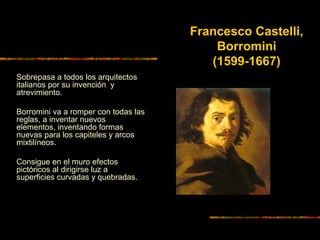 Sobrepasa a todos los arquitectos
italianos por su invención y
atrevimiento.
Borromini va a romper con todas las
reglas, a inventar nuevos
elementos, inventando formas
nuevas para los capiteles y arcos
mixtilíneos.
Consigue en el muro efectos
pictóricos al dirigirse luz a
superficies curvadas y quebradas.
Francesco Castelli,
Borromini
(1599-1667)
 