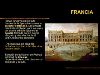 FRANCIA
Rasgo fundamental del arte
francés de la época barroca es su
carácter cortesano. Los artistas
principales trabajan para los reyes
por esto el edificio típico es el
palacio formado por un cuerpo
alargado y dos alas hacia el
jardín, formando escuadra.
Al revés que en Italia, las
fachadas no miran a la calle, sino
hacia el jardín.
También se edificaron en Francia
infinidad de iglesias,
disponiéndose en tres pisos o con
dos pisos y cúpula.
 
