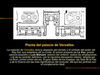 La creación de Versalles será la obsesión del reinado y el símbolo del poder del
Rey Sol, que establece allí su Corte. El primer proyecto de Le Vau, pronto
pareció pequeño y Luis Mansart, sobrino del anterior, realiza las ampliaciones
y le da su carácter definitivo, con la riquísima decoración interior, dirigida por
Le Brun, primer pintor del rey. El gran Salón de los Espejos, las Sala de la Paz
y de la Guerra son las más significativas del conjunto, del que los jardines son
el complemento ideal.
Planta del palacio de Versalles
 