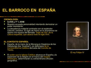 EL BARROCO EN ESPAÑA
CRONOLOGÍA:
 S.XVII y 1ª ½ XVIII
 Muestra acusada personalidad intentando demostrar un
poder inexistente.
 La decadencia material contrasta con el esplendor
cultural y artístico. El siglo de hierro en lo económico se
opone a la riqueza del llamado “Siglo de Oro” de la
cultura española, que abarcó todo el siglo XVII.
EL CONTEXTO ESPAÑOL
 España, de la mano de la Monarquía Hispánica de los
Habsburgo (los “Austrias”), es defensora de la
Contrarreforma Católica derivada del Concilio de
Trento.
 El poder que la Iglesia Católica alcanza en España y la
expansión de la religión en el marco del Imperio
Americano, determinarán su extraordinaria difusión
geográfica.
El rey Felipe IV
 