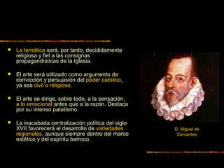  La temática será, por tanto, decididamente
religiosa y fiel a las consignas
propagandísticas de la Iglesia.
 El arte será utilizado como argumento de
convicción y persuasión del poder católico,
ya sea civil o religioso.
 El arte se dirige, sobre todo, a la sensación,
a lo emocional antes que a la razón. Destaca
por su intenso patetismo.
 La inacabada centralización política del siglo
XVII favorecerá el desarrollo de variedades
regionales, aunque siempre dentro del marco
estético y del espíritu barroco.
D. Miguel de
Cervantes
 