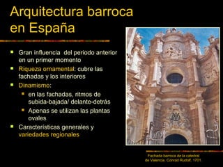 Arquitectura barroca
en España
 Gran influencia del periodo anterior
en un primer momento
 Riqueza ornamental: cubre las
fachadas y los interiores
 Dinamismo:
 en las fachadas, ritmos de
subida-bajada/ delante-detrás
 Apenas se utilizan las plantas
ovales
 Características generales y
variedades regionales
Fachada barroca de la catedral
de Valencia. Conrad Rudolf, 1701.
 