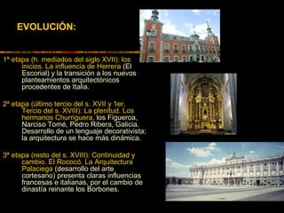EVOLUCIÓN:
1ª etapa (h. mediados del siglo XVII): los
inicios. La influencia de Herrera (El
Escorial) y la transición a los nuevos
planteamientos arquitectónicos
procedentes de Italia.
2ª etapa (último tercio del s. XVII y 1er.
Tercio del s. XVIII): La plenitud. Los
hermanos Churriguera, los Figueroa,
Narciso Tomé, Pedro Ribera, Galicia.
Desarrollo de un lenguaje decorativista;
la arquitectura se hace más dinámica.
3ª etapa (resto del s. XVIII): Continuidad y
cambio. El Rococó. La Arquitectura
Palaciega (desarrollo del arte
cortesano) presenta claras influencias
francesas e italianas, por el cambio de
dinastía reinante los Borbones.
 