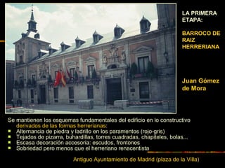 LA PRIMERA
ETAPA:
BARROCO DE
RAIZ
HERRERIANA
Juan Gómez
de Mora
Antiguo Ayuntamiento de Madrid (plaza de la Villa)
Se mantienen los esquemas fundamentales del edificio en lo constructivo
derivados de las formas herrerianas:
 Alternancia de piedra y ladrillo en los paramentos (rojo-gris)
 Tejados de pizarra, buhardillas, torres cuadradas, chapiteles, bolas...
 Escasa decoración accesoria: escudos, frontones
 Sobriedad pero menos que el herreriano renacentista
 
