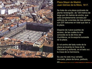 Plaza Mayor de Madrid.
Juan Gómez de la Mora, 1617.
Se trata de una plaza porticada de
planta rectangular, de 129 metros de
largo por 94 metros de ancho, que
está completamente cerrada por
edificios de viviendas de tres plantas,
con 237 balcones en total que dan a
la plaza.
Dispone de nueve puertas de
acceso, de las cuales la más
conocida es la del Arco de
Cuchilleros, en la esquina suroeste
de la plaza.
En el centro del lado norte de la
plaza se levanta la Casa de la
Panadería y enfrente, en el lado sur,
la Casa de la Carnicería.
Su uso ha sido muy variado:
mercado, plaza de toros, patíbulo,
etc.
 