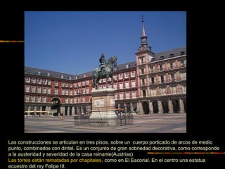 Las construcciones se articulan en tres pisos, sobre un cuerpo porticado de arcos de medio
punto, combinados con dintel. Es un conjunto de gran sobriedad decorativa, como corresponde
a la austeridad y severidad de la casa reinante(Austrias)
Las torres están rematadas por chapiteles, como en El Escorial. En el centro una estatua
ecuestre del rey Felipe III.
 