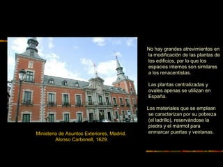 No hay grandes atrevimientos en
la modificación de las plantas de
los edificios, por lo que los
espacios internos son similares
a los renacentistas.
Las plantas centralizadas y
ovales apenas se utilizan en
España.
Los materiales que se emplean
se caracterizan por su pobreza
(el ladrillo), reservándose la
piedra y el mármol para
enmarcar puertas y ventanas.Ministerio de Asuntos Exteriores, Madrid.
Alonso Carbonell, 1629.
 