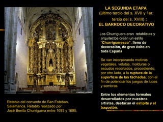 LA SEGUNDA ETAPA
(último tercio del s. XVII y 1er.
tercio del s. XVIII) :
EL BARROCO DECORATIVO
Los Churriguera eran retablistas y
arquitectos crean un estilo
“Churrigueresco”, lleno de
decoración, de gran éxito en
toda España
Se van incorporando motivos
vegetales, volutas, molduras o
escudos recortados, procediendo,
por otro lado, a la ruptura de la
superficie de las fachadas, con el
fin de potenciar los juegos de luces
y sombras.
Entre los elementos formales
desarrollados por nuestros
artistas, destacan el estípite y el
baquetón.
Retablo del convento de San Esteban.
Salamanca. Retablo realizado por
José Benito Churriguera entre 1693 y 1695.
 