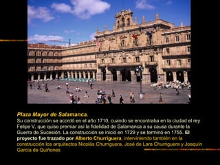 Plaza Mayor de Salamanca.
Su construcción se acordó en el año 1710, cuando se encontraba en la ciudad el rey
Felipe V, que quiso premiar así la fidelidad de Salamanca a su causa durante la
Guerra de Sucesión. La construcción se inició en 1729 y se terminó en 1755. El
proyecto fue trazado por Alberto Churriguera, interviniendo también en la
construcción los arquitectos Nicolás Churriguera, José de Lara Churriguera y Joaquín
García de Quiñones
 