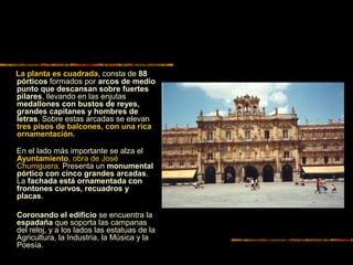 La planta es cuadrada, consta de 88
pórticos formados por arcos de medio
punto que descansan sobre fuertes
pilares, llevando en las enjutas
medallones con bustos de reyes,
grandes capitanes y hombres de
letras. Sobre estas arcadas se elevan
tres pisos de balcones, con una rica
ornamentación.
En el lado más importante se alza el
Ayuntamiento, obra de José
Churriguera. Presenta un monumental
pórtico con cinco grandes arcadas.
La fachada está ornamentada con
frontones curvos, recuadros y
placas.
Coronando el edificio se encuentra la
espadaña que soporta las campanas
del reloj, y a los lados las estatuas de la
Agricultura, la Industria, la Música y la
Poesía.
 
