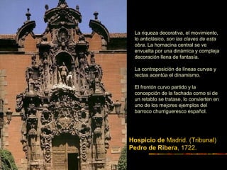 Hospicio de Madrid. (Tribunal)
Pedro de Ribera, 1722.
La riqueza decorativa, el movimiento,
lo anticlásico, son las claves de esta
obra. La hornacina central se ve
envuelta por una dinámica y compleja
decoración llena de fantasía.
La contraposición de líneas curvas y
rectas acentúa el dinamismo.
El frontón curvo partido y la
concepción de la fachada como si de
un retablo se tratase, lo convierten en
uno de los mejores ejemplos del
barroco churrigueresco español.
 