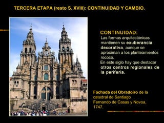 TERCERA ETAPA (resto S. XVIII): CONTINUIDAD Y CAMBIO.
Fachada del Obradoiro de la
catedral de Santiago
Fernando de Casas y Novoa,
1747.
CONTINUIDAD:
Las formas arquitectónicas
mantienen su exuberancia
decorativa, aunque se
aproximan a los planteamientos
rococó.
En este siglo hay que destacar
otros centros regionales de
la periferia.
 