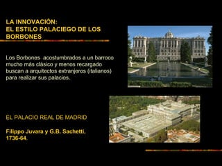 LA INNOVACIÓN:
EL ESTILO PALACIEGO DE LOS
BORBONES
Los Borbones acostumbrados a un barroco
mucho más clásico y menos recargado
buscan a arquitectos extranjeros (italianos)
para realizar sus palacios.
EL PALACIO REAL DE MADRID
Filippo Juvara y G.B. Sachetti,
1736-64.
 