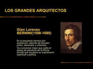 LOS GRANDES ARQUITECTOS
Gian Lorenzo
BERNINI(1598-1680)
Es el arquitecto barroco por
excelencia, además de escultor,
pintor, decorador y urbanista.
Va a encarnar mejor que nadie el
deseo de grandeza de la Roma
triunfal que recupera su supremacía
espiritual y política.
.
 