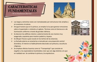 Características
fundamentales
- De la Arquitectura Barroca -
 Las largas y estrechas naves son reemplazadas por estructuras más amplias y
en ocasiones circulares.
 De igual manera que en la pintura, se emplea la luz para generar emociones
sobre el espectador o visitante a la iglesia. Técnicas como el claroscuro o de
iluminación uniforme a través de grandes vidrieras.
 Se decoran los edificios interior y exteriormente de una manera muy
exagerada y opulenta para mostrar poderío y riqueza.
 Se dibujan frescos a gran escala en los techos de las estancias.
 La fachada externa se caracteriza a menudo por una proyección central
dramática. El interior es habitualmente decorado con pinturas y esculturas
religiosas.
 Se emplean efectos ilusorios como la “Trampantojo” que consiste en
engañar a los espectadores haciéndoles creer que ven algo distinto a lo que
en realidad ven. Se combinan la pintura y la arquitectura.
 