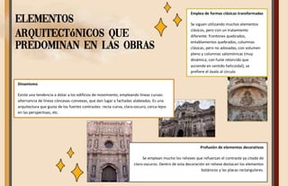 Elementos
arquitectónicos que
predominan en las obras
Empleo de formas clásicas transformadas
Se siguen utilizando muchos elementos
clásicos, pero con un tratamiento
diferente: frontones quebrados,
entablamentos quebrados, columnas
clásicas, pero no adosadas, con volumen
pleno y columnas salomónicas (muy
dinámica, con fuste retorcido que
asciende en sentido helicoidal), se
prefiere el óvalo al círculo
Profusión de elementos decorativos
Se emplean mucho los relieves que refuerzan el contraste ya citado de
claro-oscuros. Dentro de esta decoración en relieve destacan los elementos
botánicos y las placas rectangulares.
Dinamismo
Existe una tendencia a dotar a los edificios de movimiento, empleando líneas curvas:
alternancia de líneas cóncavas-convexas, que dan lugar a fachadas alabeadas. Es una
arquitectura que gusta de los fuertes contrastes: recta-curva, claro-oscuro, cerca-lejos
en las perspectivas, etc.
 