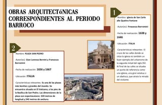 -Nombre: Iglesia de San Carlo
alle Quattro Fontane
-Autor(es): Frnacesco Borromini
-Fecha de realización: 1638 y
1646
-Ubicación: ITALIA
-Características relevantes: El
cruce de las calles donde se
sitúa la iglesia es también un
buen ejemplo del urbanismo de
la segunda mitad del siglo XVI.
Al final de las calles se situaba
un punto de referencia como
una iglesia, una gran estatua o
un obelisco, que atraía la mirada
del visitante.
-Nombre: PLAZA SAN PEDRO
-Autor(es): Gian Lorenzo Bernini y Francesco
Borromini
-Fecha de realización: 1656 y 1667
-Ubicación: ITALIA
-Características relevantes: Es una de las plazas
más bonitas y grandes del mundo. Se
encuentra situada en El Vaticano, a los pies de
la Basílica de San Pedro. Las dimensiones de la
plaza son espectaculares: 320 metros de
longitud y 240 metros de anchura.
Obras arquitectónicas
correspondientes al periodo
Barroco
1
2
 