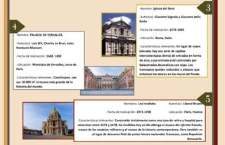 -Nombres: Los Inválidos -Autor(es): Liberal Bruant
-Fecha de realización: 1971-1708 -Ubicación: París, Francia
-Características relevantes: Construido inicialmente como una casa de retiro y hospital para
veteranos entre 1671 y 1678, los Inválidos hoy en día alberga el museo del ejército francés,
museo de los modelos militares y el museo de la historia contemporánea. Pero también es
el lugar de descanso final de varios héroes nacionales francesas, como Napoleón
Bonaparte.
-Nombre: PALACIO DE VERSALLES
-Autor(es): Luis XIV, Charles Le Brun, Jules
Hardouin-Mansart.
-Fecha de realización: 1682- 1692
-Ubicación: Municipio de Versalles, cerca de
París
-Características relevantes: Constituyen, con
sus 18.000 m² el museo más grande de la
historia del mundo.
-Nombre: Iglesia del Gesú
-Autor(es): Giacomo Vignola y Giacomo della
Porta
-Fecha de realización: 1575-1584
-Ubicación: Roma, Italia
-Características relevantes: En lugar de naves
laterales hay una serie de capillas
interconectadas detrás de entradas en forma
de arco, cuya entrada está controlada por
balaustradas decorativas con rejas. Los
transeptos quedan reducidos a esbozos que
enfatizan los altares en los muros del fondo.
3
4
5
 