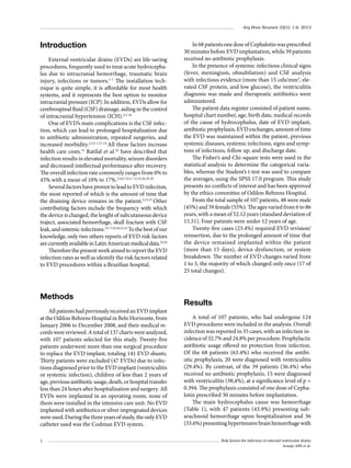 Arq Bras Neurocir 32(1): 1-6, 2013

Introduction
External ventricular drains (EVDs) are life-saving
procedures, frequently used to treat acute hydrocephalus due to intracranial hemorrhage, traumatic brain
injury, infections or tumors.1-7 The installation technique is quite simple, it is affordable for most health
systems, and it represents the best option to monitor
intracranial pressure (ICP). In addition, EVDs allow for
cerebrospinal fluid (CSF) drainage, aiding in the control
of intracranial hypertension (ICH).3,5-10
One of EVD’s main complications is the CSF infection, which can lead to prolonged hospitalization due
to antibiotic administration, repeated surgeries, and
increased morbidity.2,3,5-7,11-14 All these factors increase
health care costs.15 Ratilal et al.16 have described that
infection results in elevated mortality, seizure disorders
and decreased intellectual performance after recovery.
The overall infection rate commonly ranges from 0% to
45% with a mean of 10% to 17%.3,4,6,7,9,11-13,15,16,18-20
Several factors have proven to lead to EVD infection,
the most reported of which is the amount of time that
the draining device remains in the patient.5,13,15 Other
contributing factors include the frequency with which
the device is changed, the lenght of subcutaneous device
traject, associated hemorrhage, skull fracture with CSF
leak, and sistemic infections.3,5-7,14,18,21,22 To the best of our
knowledge, only two others reports of EVD risk factors
are currently available in Latin American medical data.23,24
Therefore the present work aimed to report the EVD
infection rates as well as identify the risk factors related
to EVD procedures within a Brazilian hospital.

Methods
All patients had previously received an EVD implant
at the Odilon Behrens Hospital in Belo Horizonte, from
January 2006 to December 2008, and their medical records were reviewed. A total of 137 charts were analyzed,
with 107 patients selected for this study. Twenty-five
patients underwent more than one surgical procedure
to replace the EVD implant, totaling 141 EVD shunts.
Thirty patients were excluded (47 EVDs) due to infections diagnosed prior to the EVD implant (ventriculitis
or systemic infection), children of less than 2 years of
age, previous antibiotic usage, death, or hospital transfer
less than 24 hours after hospitalization and surgery. All
EVDs were implanted in an operating room, none of
them were installed in the intensive care unit. No EVD
implanted with antibiotics or silver impregnated devices
were used. During the three years of study, the only EVD
catheter used was the Codman EVD system.
2

In 68 patients one dose of Cephalotin was prescribed
30 minutes before EVD implantation, while 39 patients
received no antibiotic prophylaxis.
In the presence of systemic infectious clinical signs
(fever, meningism, obnubilation) and CSF analysis
with infectious evidence (more than 15 cels/mm3, elevated CSF protein, and low glucose), the ventriculitis
diagnosis was made and therapeutic antibiotics were
administered.
The patient data register consisted of patient name,
hospital chart number, age, birth date, medical records
of the cause of hydrocephalus, date of EVD implant,
antibiotic prophylaxis, EVD exchanges, amount of time
the EVD was maintained within the patient, previous
systemic diseases, systemic infections, signs and symptons of infections, follow up, and discharge date.
The Fisher’s and Chi-square tests were used in the
statistical analysis to determine the categorical variables, whereas the Student’s t test was used to compare
the averages, using the SPSS 17.0 program. This study
presents no conflicts of interest and has been approved
by the ethics committee of Odilon Behrens Hospital.
From the total sample of 107 patients, 48 were male
(45%) and 59 female (55%). The ages varied from 6 to 86
years, with a mean of 52.12 years (standard deviation of
15.51). Four patients were under 12 years of age.
Twenty-five cases (23.4%) required EVD revision/
reinsertion, due to the prolonged amount of time that
the device remained implanted within the patient
(more than 15 days), device dysfunction, or system
breakdown. The number of EVD changes varied from
1 to 3, the majority of which changed only once (17 of
25 total changes).

Results
A total of 107 patients, who had undergone 124
EVD procedures were included in the analysis. Overall
infection was reported in 35 cases, with an infection incidence of 32.7% and 24.8% per procedure. Prophylactic
antibiotic usage offered no protection from infection.
Of the 68 patients (63.4%) who received the antibiotic prophylaxis, 20 were diagnosed with ventriculitis
(29.4%). By contrast, of the 39 patients (36.4%) who
received no antibiotic prophylaxis, 15 were diagnosed
with ventriculitis (38,4%), at a significance level of p =
0.394. The prophylaxis consisted of one dose of Cephalotin prescribed 30 minutes before implantation.
The main hydrocephalus cause was hemorrhage
(Table 1), with 47 patients (43.9%) presenting subarachnoid hemorrhage upon hospitalization and 36
(33.6%) presenting hypertensive brain hemorrhage with
Risk factors for infection in external ventricular drains
Araujo ABS et al.

 