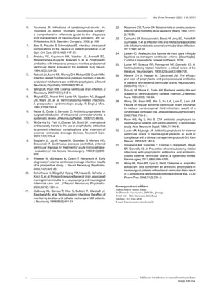 Arq Bras Neurocir 32(1): 1-6, 2013

10.	

11.	

12.	

13.	

14.	
15.	

16.	

17.	

18.	

19.	

20.	

21.	

6

Youmans JR. Infections of cerebrospinal shunts. In:
Youmans JR, editor. Youmans neurological surgery:
a comprehensive reference guide to the diagnosis
and management of neurosurgical problems. 4th ed.
Philadelphia: W.B. Saunders Company; 2006. p. 956.
Beer R, Pfausler B, Schmutzhard E. Infectious intracranial
complications in the neuro-ICU patient population. Curr
Opin Crit Care. 2010;16(2):117-22.
Prabhu VC, Kaufman HH, Voelker JL, Aronoff SC,
Niewiadomska-Bugaj M, Mascaro S, et al. Prophylactic
antibiotics with intracranial pressure monitors and external
ventricular drains: a review of the evidence. Surg Neurol.
1999;52(3):226-36.
Rebuck JA, Murry KR, Rhoney DH, Michael DB, Coplin WM.
Infection related to intracranial pressure monitors in adults:
analysis of risk factors and antibiotic prophylaxis. J Neurol
Neurosurg Psychiatry. 2000;69(3):381-4.
Wong GK, Poon WW. External ventricular drain infection. J
Neurosurg. 2007;107(1):248-9.
Mayhall CG, Archer NH, Lamb VA, Spadora AC, Baggett
JW, Ward JD, et al. Ventriculostomy-related infections.
A prospective epidemiologic study. N Engl J Med.
1984;310(9):553-9.
Ratilal B, Costa J, Sampaio C. Antibiotic prophylaxis for
surgical introduction of intracranial ventricular shunts: a
systematic review. J Neurosurg Pediatr. 2008;1(1):48-56.
McCarthy PJ, Patil S, Conrad SA, Scott LK. International
and specialty trends in the use of prophylactic antibiotics
to prevent infectious complications after insertion of
external ventricular drainage devices. Neurocrit Care.
2010;12(2):220-4.
Bogdahn U, Lau W, Hassel W, Gunreben G, Mertens HG,
Brawanski A. Continuous-pressure controlled, external
ventricular drainage for treatment of acute hydrocephalus-evaluation of risk factors. Neurosurgery. 1992;31(5):898903.
Pfisterer W, Mühlbauer M, Czech T, Reinprecht A. Early
diagnosis of external ventricular drainage infection: results
of a prospective study. J Neurol Neurosurg Psychiatry.
2003;74(7):929-32.
Scheithauer S, Bürgel U, Ryang YM, Haase G, Schiefer J,
Koch S, et al. Prospective surveillance of drain associated
meningitis/ventriculitis in a neurosurgery and neurological
intensive care unit. J Neurol Neurosurg Psychiatry.
2009;80(12):1381-5.
Holloway KL, Barnes T, Choi S, Bullock R, Marshall LF,
Eisenberg HM, et al. Ventriculostomy infections: the effect of
monitoring duration and catheter exchange in 584 patients.
J Neurosurg. 1996;85(3):419-24.

22.	

23.	

24.	

25.	

26.	

27.	

28.	

29.	

30.	

31.	

32.	

Paramore CG, Turner DA. Relative risks of ventriculostomy
infection and morbidity. Acta Neurochir (Wien). 1994;127(12):79-84.
Camacho EF, Boszczowski I, Basso M, Jeng BC, Freire MP,
Guimarães T, et al. Infection rate and risk factors associated
with infections related to external ventricular drain. Infection.
2011;39(1):47-51.
Larsen IC. Avaliação dos fatores de risco para infecção
liquórica na drenagem ventricular externa [dissertação].
Curitiba: Universidade Federal do Paraná; 2008.
Lozier AP, Sciacca RR, Romagnoli MF, Connolly ES Jr.
Ventriculostomy-related infections: a critical review of the
literature. Neurosurgery. 2008;62(Suppl 2):688-700.
Alleyne CH Jr, Hassan M, Zabramski JM. The efficacy
and cost of prophylactic and perioprocedural antibiotics
in patients with external ventricular drains. Neurosurgery.
2000;47(5):1124-7.
Schultz M, Moore K, Foote AW. Bacterial ventriculitis and
duration of ventriculostomy catheter insertion. J Neurosci
Nurs. 1993;25(3):158-64.
Wong GK, Poon WS, Wai S, Yu LM, Lyon D, Lam JM.
Failure of regular external ventricular drain exchange
to reduce cerebrospinal fluid infection: result of a
randomised controlled trial. J Neurol Neurosurg Psychiatry.
2002;73(6):759-61.
Poon WS, Ng S, Wai S. CSF antibiotic prophylaxis for
neurosurgical patients with ventriculostomy: a randomised
study. Acta Neurochir Suppl. 1998;71:146-8.
Lucey MA, Myburgh JA. Antibiotic prophylaxis for external
ventricular drains in neurosurgical patients: an audit of
compliance with a clinical management protocol. Crit Care
Resusc. 2003;5(3):182-5.
Sonabend AM, Korenfeld Y, Crisman C, Badjatia N, Mayer
SA, Connolly ES Jr. Prevention of ventriculostomy-related
infections with prophylactic antibiotics and antibioticcoated external ventricular drains: a systematic review.
Neurosurgery. 2011;68(4):996-1005.
Wong GK, Poon WS, Lyon D, Wai S. Cefepime vs. ampicillin/
sulbactam and aztreonam as antibiotic prophylaxis in
neurosurgical patients with external ventricular drain: result
of a prospective randomized controlled clinical trial. J Clin
Pharm Ther. 2006;31(3):231-5.

Correspondence address	
Audrey Beatriz Santos Araujo
Av. Bernardo Vasconcelos, 2600/304, Ipiranga
31160-440 – Belo Horizonte, MG, Brasil
Telefone: (31) 3344-4838
E-mail: franciscoaudrey@uol.com.br.

Risk factors for infection in external ventricular drains
Araujo ABS et al.

 