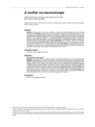 Arq Bras Neurocir 32(1): 7-10, 2013

A mulher na neurocirurgia
Catarina Couras Lins1, Rodrigo Antonio Rocha da Cruz Adry2,
Marcio Cesar de Mello Brandão3
Hospital de Base de São José do Rio Preto, SP, Brasil; Hospital Geral do Estado da Bahia e Hospital Geral Roberto
Santos, Salvador, BA, Brasil.

RESUMO
Objetivo: Neste estudo, buscou-se analisar o crescimento da participação feminina na área
neurocirúrgica. Métodos: Trata-se de uma série temporal, realizada a partir do banco de dados da
Secretaria da Sociedade Brasileira de Medicina, que forneceu os gêneros dos residentes de neurocirurgia
registrados entre o período de 2006 e 2011. Foram utilizados também os dados dos números de membros
efetivos e seus respectivos gêneros na Sociedade Brasileira de Neurocirurgia (SBN), na Academia
Brasileira de Neurocirurgia (ABNc), na American Association of Neurological Surgeons (AANS) e na
American Board of Neurological Surgery (ABNS). Resultados: Ao se analisar o número de membros
inscritos da AANS (2008), SBN (2010) e ABNc (2010), verificou-se que o sexo masculino é maioria,
com 95,34% na AANS, 94,54% na SBN e 94,80% na ABNc. Conclusão: A participação feminina tem
aumentado nos últimos anos na neurocirurgia, apesar de ainda existir preconceito e sobrecarga nas
atividades das mulheres que escolhem a neurocirurgia como carreira.

PALAVRAS-CHAVE
Mulheres, neurocirurgia, preconceito.

ABSTRACT
The women in neurosurgery
Objective: This study aims to analyze the growth of female participation in the neurosurgical field.
Methods: A prospective study was conducted from the database of the Department of Medicine of the
Brazilian Society of Medicine, which provided the genres of neurosurgery residents registered between
the period 2006 to 2011. We also used the data of the numbers of members and their respective genres
in Brazilian Society of Neurosurgery, the Brazilian Academy of Neurosurgery, the American Association
of Neurological Surgeons and the American Board of Neurological Surgery (ABNS). Results: By
analyzing the number of registered members of the AANS (2008), SBN (2010) and ABNc (2010), we
found that most males is 95.34% with the AANS, 94.54% in SBN, 94.80% in ABNc. Conclusion: The
female participation has increased in recent years in neurosurgery despite the presence of prejudice
and overhead activities of women who choose neurosurgery as a career.

KEYWORDS
Women, neurosurgery, prejudice.

1 	 Graduada em Medicina pela Escola Bahiana de Medicina e Saúde Pública (EBMSP), Salvador, BA, Brasil.
2 	 Médico-residente em Neurocirurgia do Hospital de Base de São José do Rio Preto, Faculdade de Medicina de São José do Rio Preto (Famerp),
São José do Rio Preto, SP, Brasil.
3 	 Médico do Serviço de Neurologia e Neurocirurgia do Hospital Geral do Estado da Bahia e Hospital Geral Roberto Santos, Salvador, BA, Brasil.
4 	 Coordenador do Serviço de Neurologia e Neurocirurgia do Hospital Geral do Estado da Bahia e Hospital Geral Roberto Santos, Salvador, BA,
Brasil.

 