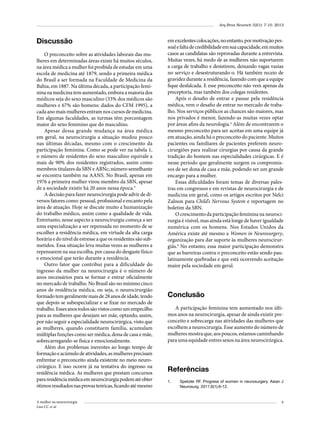 Arq Bras Neurocir 32(1): 7-10, 2013

Discussão
O preconceito sobre as atividades laborais das mulheres em determinadas áreas existe há muitos séculos,
na área médica a mulher foi proibida de estudar em uma
escola de medicina até 1879, sendo a primeira médica
do Brasil a ser formada na Faculdade de Medicina da
Bahia, em 1887. Na última década, a participação feminina na medicina tem aumentado, embora a maioria dos
médicos seja do sexo masculino (33% dos médicos são
mulheres e 67% são homens: dados do CFM 1995), a
cada ano mais mulheres entram nos cursos de medicina.
Em algumas faculdades, as turmas têm porcentagem
maior do sexo feminino que do masculino.
Apesar dessa grande mudança na área médica
em geral, na neurocirurgia a situação mudou pouco
nas últimas décadas, mesmo com o crescimento da
participação feminina. Como se pode ver na tabela 1,
o número de residentes do sexo masculino equivale a
mais de 90% dos residentes registrados, assim como
membros titulares da SBN e ABNc; número semelhante
se encontra também na AANS. No Brasil, apenas em
1976 a primeira mulher virou membro da SBN, apesar
de a sociedade existir há 20 anos nessa época.5
A decisão para fazer neurocirurgia pode advir de diversos fatores como: pessoal, profissional e encanto pela
área de atuação. Hoje se discute muito a humanização
do trabalho médico, assim como a qualidade de vida.
Entretanto, nesse aspecto a neurocirurgia começa a ser
uma especialização a ser repensada no momento de se
escolher a residência médica, em virtude da alta carga
horária e do nível de estresse a que os residentes são submetidos. Essa situação leva muitas vezes as mulheres a
repensarem na sua escolha, por causa do desgaste físico
e emocional que terão durante a residência.
Outro fator que contribui para a dificuldade do
ingresso da mulher na neurocirurgia é o número de
anos necessários para se formar e entrar oficialmente
no mercado de trabalho. No Brasil são no mínimo cinco
anos de residência médica, ou seja, o neurocirurgião
formado tem geralmente mais de 28 anos de idade, tendo
que depois se subespecializar e se fixar no mercado de
trabalho. Esses anos todos são vistos como um empecilho
para as mulheres que desejam ser mãe, optando, assim,
por não seguir a especialidade neurocirúrgica, visto que
as mulheres, quando constituem família, acumulam
múltiplas funções como ser médica, dona de casa e mãe,
sobrecarregando-se física e emocionalmente.
Além dos problemas inerentes ao longo tempo de
formação e acúmulo de atividades, as mulheres precisam
enfrentar o preconceito ainda existente no meio neurocirúrgico. E isso ocorre já na tentativa do ingresso na
residência médica. As mulheres que prestam concursos
para residência médica em neurocirurgia podem até obter
ótimos resultados nas provas teóricas, ficando até mesmo
A mulher na neurocirurgia
Lins CC et al.

em excelentes colocações, no entanto, por motivação pessoal e falta de credibilidade em sua capacidade, em muitos
casos as candidatas são reprovadas durante a entrevista.
Muitas vezes, há medo de as mulheres não suportarem
a carga de trabalho e desistirem, deixando vagas vazias
no serviço e desestruturando-o. Há também receio de
gravidez durante a residência, fazendo com que a equipe
fique desfalcada. E esse preconceito não vem apenas da
preceptoria, mas também dos colegas residentes.
Após o desafio de entrar e passar pela residência
médica, vem o desafio de entrar no mercado de trabalho. Nos serviços públicos as chances são maiores, mas
nos privados é menor, fazendo-as muitas vezes optar
por áreas afins da neurologia.4 Além de encontrarem o
mesmo preconceito para ser aceitas em uma equipe já
em atuação, ainda há o preconceito do paciente. Muitos
pacientes ou familiares de pacientes preferem neurocirurgiões para realizar cirurgias por causa da grande
tradição do homem nas especialidades cirúrgicas. E é
nesse período que geralmente surgem os compromissos de ser dona de casa e mãe, podendo ser um grande
encargo para a mulher.
Essas dificuldades foram temas de diversas palestras em congressos e em revistas de neurocirurgia e de
medicina em geral, como os artigos escritos por Nelci
Zalnon para Child’s Nervous System e reportagem no
boletim da SBN.
O crescimento da participação feminina na neurocirurgia é visível, mas ainda está longe de haver igualdade
numérica com os homens. Nos Estados Unidos da
América existe até mesmo a Women in Neurosurgery,
organização para dar suporte às mulheres neurocirurgiãs.6 No entanto, essa maior participação demonstra
que as barreiras contra o preconceito estão sendo paulatinamente quebradas e que está ocorrendo aceitação
maior pela sociedade em geral.

Conclusão
A participação feminina tem aumentado nos últimos anos na neurocirurgia, apesar de ainda existir preconceito e sobrecarga nas atividades das mulheres que
escolhem a neurocirurgia. Esse aumento do número de
mulheres mostra que, aos poucos, estamos caminhando
para uma equidade entres sexos na área neurocirúrgica.

Referências
1.	

Spetzler RF. Progress of women in neurosurgery. Asian J
Neurosurg. 2011;6(1):6-12.

9

 