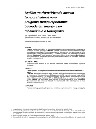 Arq Bras Neurocir 32(1): 11-4, 2013

Análise morfométrica do acesso
temporal lateral para
amígdalo-hipocampectomia
baseada em imagens de
ressonância e tomografia
Tais Siqueira Olmo1, Juan Antonio Castro Flores2,
Carlos Eduardo Roelke3, Homero José de Farias e Melo4
Hospital São Camilo Santana, São Paulo, SP, Brasil.

RESUMO
Objetivo: Análise morfométrica do acesso lateral para amígdalo-hipocampectomia, com ênfase na
localização do “ponto hipocampal”. Métodos: Análise de 22 exames de ressonância magnética (RM) e
tomografia computadorizada (TC) com o sistema AIMNAV (Micromar Inst), para determinação do ponto
hipocampal, e o Advantage Workstation AW 4.3 (GE Medical Systems), para mensuração do corredor
cirúrgico. Resultados: O “ponto hipocampal” se localiza a 31,9 mm do canal auditivo. Conclusão: Os
dados morfométricos obtidos neste estudo têm utilidade prática na tática da abordagem lateral para
amígdalo-hipocampectomia.

PALAVRAS-CHAVE
Hipocampo/cirurgia, epilepsia do lobo temporal, craniotomia, imagem por ressonância magnética,
tomografia.

ABSTRACT
Lateral approach for amigdalo-hippocampectomy: morphometric data based on MRI and CT
scans
Objective: Morphometric analysis of lateral access to amygdalo-hippocampectomy, with emphasis
on the location of “hippocampal point”. Methods: Analysis of 22 magnetic resonance imaging (MRI)
and computed tomography (CT) system with AIMNAV (Micromar Inst) to determine hippocampal
point, and the Advantage Workstation AW 4.3 (GE Medical Systems) for measurement of the surgical
corridor. Results: The “hippocampal point” is located at 31,9 mm from the ear canal. Conclusion:
The morphometric data obtained in this study have practical utility of the tactical approach to lateral
amygdalo-hippocampectomy.

KEYWORDS
Hippocampus/surgery, epilepsy temporal lobe, craniotomy, magnetic resonance imaging, tomography.

1	 Pós-graduanda em Ressonância Magnética da Faculdade Redentor/Instituto Cimas de Ensino, São Paulo, SP, Brasil.
2	 Neurocirurgião Hospital São Camilo Santana, Hospital das Clínicas da Faculdade de Medicina da Universidade de São Paulo (HCFMUSP),
Irmandade Santa Casa de Misericórdia de São Paulo (ISCMSP), Instituto de Assistência Médica ao Servidor Público Estadual (IAMSPE), São
Paulo, SP, Brasil.
3	 Neurocirurgião do Hospital São Camilo Santana, IAMSPE, São Paulo, SP, Brasil.
4	 Coordenador do Curso de Pós-graduação em Ressonância Magnética da Faculdade Redentor/Instituto Cimas de Ensino, São Paulo, SP, Brasil.

 