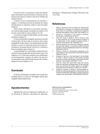 Arq Bras Neurocir 32(1): 11-4, 2013

É possível evitar ou minimizar a lesão da radiação
óptica abordando a parede lateral do ventrículo em sua
porção mais anterior e inferior (“área livre” de fibras da
radiação óptica).
O ponto crucial no planejamento do corredor cirúrgico é a localização da área de projeção da cabeça
do hipocampo na superfície cutânea e óssea da região
temporal.
Neste estudo, identificou-se esse ponto craniométrico (ponto hipocampal), localizado em média a 31,9
mm do canal auditivo externo (Figura 3A e B).
O corredor cirúrgico foi delimitado com três pontos
anatômicos (Figura 2).
O vértice lateral desse triângulo representa o local da
corticectomia. Na base estão as estruturas-alvo (corpo
amigdaloide e hipocampo). Esse planejamento permite
orientar o acesso ao ventrículo através da porção anteroinferior da parede lateral (“área livre”), evitando a
lesão da radiação óptica (Figura 2).
A profundidade da convexidade temporal basal é
variável. Foram identificados dois formatos (tipo I e II)
(Figuras 4 e 5). É relevante considerar essa classificação
no posicionamento cirúrgico da cabeça. No tipo II é
recomendada maior deflexão lateral para obter melhor
ângulo de acesso (Figuras 4 e 5).

Conclusão
Os dados morfométricos obtidos neste estudo têm
utilidade prática na tática da abordagem lateral para
amígdalo-hipocampectomia.

Agradecimentos
Agradecemos, por sua importante colaboração, ao
Sr. Fernando R. Sant’Ana, especialista de Aplicação,

14

Navegação e Planejamento Cirúrgico Micromar Ind.
Com. Ltda.

Referências
1.	

2.	
3.	

4.	

5.	

6.	

7.	

8.	

Wiebe S, Blume WT, Girvin JP, Eliasziw M. Effectiveness
and Efficiency of Surgery for Temporal Lobe Epilepsy
Study Group. A randomized, controlled trial of surgery for
temporal-lobe epilepsy. N Engl J Med. 2001;345(5):311-8.
Schramm J, Clusmann H. The surgery of epilepsy.
Neurosurgery. 2008;62(Suppl 2):463-81.
Pujari VB, Jimbo H, Dange N, Shah A, Singh S, Goel
A. Fiber dissection of the visual pathways: analysis of
the relationship of optic radiations to lateral ventricle: a
cadaveric study. Neurol India. 2008;56(2):133-7.
Egan RA, Shults WT, So N, Burchiel K, Kellogg JX, Salinsky
M. Visual field deficits in conventional anterior temporal
lobectomy versus amygdalohippocampectomy. Neurology.
2000;55(12):1818-22.
Ebeling U, Reulen HJ. Neurosurgical topography of the
optic radiation in the temporal lobe. Acta Neurochir (Wien).
1988;92(1-4):29-36.
Peuskens D, Van Loon J, Van Calenbergh F, Van den Bergh
R, Goffin J, Plets C. Anatomy of the anterior temporal
lobe and the frontotemporal region demonstrated by fiber
dissection. Neurosurgery. 2004;55(5):1174-84.
Silva RC, Flores JAC, Barros MD, Veiga JCE. Estudo
anatômico das fibras da radiação óptica no lobo temporal:
base para definição de acesso seguro na amigdalohipocampectomia transtemporal. JBNC. 2011;22(1):90.
Ardeshiri A, Ardeshiri A, Wenger E, Holtmannspötter M,
Winkler PA. Subtemporal approach to the tentorial incisura:
normative morphometric data based on magnetic resonance
imaging scans. Neurosurgery. 2006;58(Suppl1):ONS22-8.

Endereço para correspondência
Juan Antonio Castro Flores
Rua Prof. Carolina Ribeiro 30, ap. 91, Chácara Klabin
04116-020 – São Paulo, SP, Brasil
Telefone: (11) 2157-7423
E-mail: castroja@me.com

Morfometria do acesso lateral para amígdalo-hipocampectomia
Olmo TS et al.

 