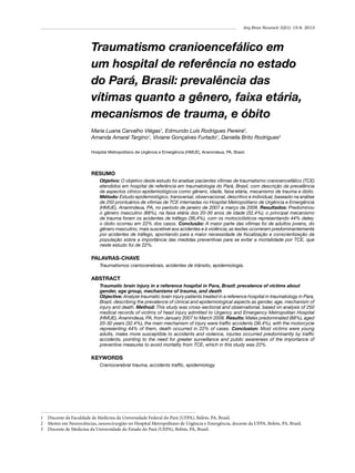 Arq Bras Neurocir 32(1): 15-8, 2013

Traumatismo cranioencefálico em
um hospital de referência no estado
do Pará, Brasil: prevalência das
vítimas quanto a gênero, faixa etária,
mecanismos de trauma, e óbito
Maria Luana Carvalho Viégas1, Edmundo Luís Rodrigues Pereira2,
Amanda Amaral Targino1, Viviane Gonçalves Furtado1, Daniella Brito Rodrigues3
Hospital Metropolitano de Urgência e Emergência (HMUE), Ananindeua, PA, Brasil.

RESUMO
Objetivo: O objetivo deste estudo foi analisar pacientes vítimas de traumatismo cranioencefálico (TCE)
atendidos em hospital de referência em traumatologia do Pará, Brasil, com descrição da prevalência
de aspectos clínico-epidemiológicos como gênero, idade, faixa etária, mecanismo de trauma e óbito.
Método: Estudo epidemiológico, transversal, observacional, descritivo e individual, baseado na análise
de 250 prontuários de vítimas de TCE internadas no Hospital Metropolitano de Urgência e Emergência
(HMUE), Ananindeua, PA, no período de janeiro de 2007 a março de 2008. Resultados: Predominou
o gênero masculino (88%), na faixa etária dos 20-30 anos de idade (32,4%); o principal mecanismo
de trauma foram os acidentes de tráfego (36,4%), com os motociclísticos representando 44% deles;
o óbito ocorreu em 22% dos casos. Conclusão: A maior parte das vítimas foi de adultos jovens, do
gênero masculino, mais suscetível aos acidentes e à violência; as lesões ocorreram predominantemente
por acidentes de tráfego, apontando para a maior necessidade de fiscalização e conscientização da
população sobre a importância das medidas preventivas para se evitar a mortalidade por TCE, que
neste estudo foi de 22%.

PALAVRAS-CHAVE
Traumatismos craniocerebrais, acidentes de trânsito, epidemiologia.

ABSTRACT
Traumatic brain injury in a reference hospital in Para, Brazil: prevalence of victims about
gender, age group, mechanisms of trauma, and death
Objective: Analyze traumatic brain injury patients treated in a reference hospital in traumatology in Para,
Brazil, describing the prevalence of clinical and epidemiological aspects as gender, age, mechanism of
injury and death. Method: This study was cross-sectional and observational, based on analysis of 250
medical records of victims of head injury admitted to Urgency and Emergency Metropolitan Hospital
(HMUE), Ananindeua, PA, from January 2007 to March 2008. Results: Males predominated (88%), aged
20-30 years (32.4%), the main mechanism of injury were traffic accidents (36.4%), with the motorcycle
representing 44% of them, death occurred in 22% of cases. Conclusion: Most victims were young
adults, males more susceptible to accidents and violence, injuries occurred predominantly by traffic
accidents, pointing to the need for greater surveillance and public awareness of the importance of
preventive measures to avoid mortality from TCE, which in this study was 22%.

KEYWORDS
Craniocerebral trauma, accidents traffic, epidemiology. 

1 	 Discente da Faculdade de Medicina da Universidade Federal do Pará (UFPA), Belém, PA, Brasil.
2 	 Mestre em Neurociências, neurocirurgião no Hospital Metropolitano de Urgência e Emergência, docente da UFPA, Belém, PA, Brasil.
3 	 Discente de Medicina da Universidade do Estado do Pará (UEPA), Belém, PA, Brasil.

 