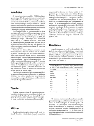 Arq Bras Neurocir 32(1): 15-8, 2013

Introdução
O traumatismo cranioencefálico (TCE) é qualquer
agressão capaz de lesão anatômica ou comprometimento
funcional do couro cabeludo, crânio, meninges ou encéfalo.1 Ocorre por lesão direta ao parênquima encefálico
(arma branca ou de fogo) ou forças de impacto e inércia
sobre o crânio e o encéfalo, gerando deformação, aceleração ou desaceleração, consequentemente comprimindo
e destruindo estruturas vasculares e neuronais.2
Nos Estados Unidos, os traumas mecânicos são a
quarta causa de morte, considerada a principal entre a
faixa etária de 1 a 45 anos de idade, sendo 40% desses
óbitos ocorridos por TCE.3 Neste país, em 2009, foi
estimado que chegue a 500 mil por ano o número de
novos casos de TCE. Desses, 50 mil vão a óbito antes
de chegar ao hospital, de 15 a 20 mil morrem após o
atendimento hospitalar e, dos 430 mil restantes, 50
mil apresentaram sequelas neurológicas de maior ou
menor severidade.2
No Brasil, nos últimos 10 anos, constatou-se que
traumas mecânicos deixaram inválidos mais de 1 milhão
de pessoas, com destaque para os acidentes de trânsito.3
Além disso, segundo o Manual Merck, o traumatismo
cranioencefálico, em comparação com qualquer outra
lesão neurológica, é a principal causa de morte e invalidez entre os indivíduos com menos de 50 anos de
idade.4 Apesar do predomínio de adultos jovens como
vítimas de TCE, há também outros dois picos de incidência relevantes quanto à faixa etária, localizados nos
dois extremos: as vítimas na primeira década de vida e
os com mais de 60 anos de idade.3
Os principais mecanismos de trauma são os acidentes automobilísticos, os atropelamentos, os acidentes
ciclísticos (ou outros veículos não motorizados) e
motociclísticos, as agressões físicas, as quedas, as lesões
por arma de fogo, entre outros.5,6

de prontuários de uma população inicial de 394
pacientes que se enquadram como vítimas de traumatismo cranioencefálico internados no Hospital
Metropolitano de Urgência e Emergência (HMUE),
Ananindeua, PA, no período de janeiro de 2007 a
março de 2008. Desses, foram selecionados aleatoriamente 250. A coleta de dados foi realizada nos meses
de janeiro a março de 2010, no arquivo do HMUE,
mediante autorização do departamento de pesquisa
do hospital. Os dados foram obtidos por meio de um
protocolo-padrão de pesquisa elaborado pelos autores
deste estudo. Para inferências estatísticas e confecção
de tabelas, utilizou-se o programa Microsoft Excel
(versão 2007).

Resultados
A análise quanto ao perfil epidemiológico dos
pacientes permitiu a constatação de que a maior parte
das vítimas era de homens, 88% (220/250), jovens entre
20-30 anos (32,4%). O principal mecanismo de trauma
se relacionou aos acidentes de trânsito, incluindo os
motociclísticos, por atropelamento e os automobilísticos
(36,4%, 91/250) (Tabela 1).
Tabela 1 – Perfil pessoal dos pacientes vítimas de TCE atendidos
no HMUE-PA, no período de janeiro de 2007 a março de 2008
Perfil pessoal

n

%

Gênero
Feminino

30

12

Masculino

220

88

< 20

60

24

20-30

81

32,4

30-40

41

16,4

40-50

25

10

Objetivo

50-60

21

8,4

> 60

20

8

Analisar pacientes vítimas de traumatismo cranioencefálico atendidos em um hospital de referência em
traumatologia do Pará, Brasil, com descrição da prevalência de aspectos clínico-epidemiológicos como gênero, idade, faixa etária, mecanismo de trauma e óbito.

Não informado

2

0,8

Método
Estudo epidemiológico, transversal, observacional, descritivo e individual, baseado na análise
16

Idade (anos)

Os traumas cranianos estudados foram causados
principalmente pelos acidentes motociclísticos, sendo
a taxa de mortalidade geral da amostra igual a 22%
(55/250); 12% (30/250) das vítimas evoluíram para
morte encefálica apesar da intervenção cirúrgica; 4%
(10/250) morreram durante o atendimento inicial
no hospital; e os demais (6%, 15/250) decorreram de
complicações sistêmicas e/ou infecciosas nosocomiais
(Tabela 2 e Figura 1).
Traumatismo craniencefálico no estado do Pará
Viégas MLC et al.

 