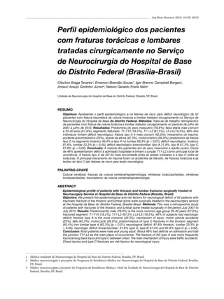 Arq Bras Neurocir 32(1): 19-25, 2013

Perfil epidemiológico dos pacientes
com fraturas torácicas e lombares
tratadas cirurgicamente no Serviço
de Neurocirurgia do Hospital de Base
do Distrito Federal (Brasília-Brasil)
Cléciton Braga Tavares¹, Emerson Brandão Sousa¹, Igor Brenno Campbell Borges¹,
Amauri Araújo Godinho Júnior², Nelson Geraldo Freire Neto3
Unidade de Neurocirurgia do Hospital de Base do Distrito Federal, Brasília, DF, Brasil.

RESUMO
Objetivos: Apresentar o perfil epidemiológico e os fatores de risco para déficit neurológico de 52
pacientes com fratura traumática da coluna torácica e lombar tratados cirurgicamente no Serviço de
Neurocirurgia do Hospital de Base do Distrito Federal. Métodos: Trata-se de trabalho retrospectivo
de pacientes com fratura da coluna torácica e lombar tratados cirurgicamente no período de julho de
2007 a julho de 2012. Resultados: Predomínio do sexo masculino (78,8%); faixa etária mais comum
é 20-40 anos (57,6%); segmento fraturado: T1-T10 (19,2%), T11-L2 (61,5%), L3-L5 (19,3%); 48% dos
indivíduos tinham déficit neurológico; fratura tipo A é mais comum (42,3%); mecanismo do trauma:
acidente automobilístico (23%), queda de altura (42,3%), motociclístico (26,9%); predomínio da fratura
tipo C no segmento torácico 45,4% e tipo A no lombar 63,3% (p < 0,01); déficit neurológico: torácico
81,8%, lombar 23,3% (p < 0,05); déficit neurológico toracolombar: tipo A 31,8%, tipo B 47,3%, tipo C
81,8% (p = 0,02). Conclusão: A maioria dos pacientes era do sexo masculino e adulto jovem. Cerca
de 48% apresentavam déficit à admissão hospitalar e tinham a junção T11-L2 como principal local de
ocorrência. A fratura tipo A da AO foi mais encontrada entre as lesões lombares e a tipo C entre as
torácicas. O principal mecanismo do trauma foram os acidentes de trânsito. As fraturas torácicas e as
lesões do tipo C são fatores de risco para lesão neurológica.

PALAVRAS-CHAVE
Coluna vertebral, fraturas da coluna vertebral/epidemiologia, vértebras torácicas/lesões, vértebras
lombares/lesões, traumatismo da coluna vertebral/epidemiologia.

ABSTRACT
Epidemiological profile of patients with thoracic and lumbar fractures surgically treated in
Neurosurgery Service at Hospital de Base do Distrito Federal (Brasília, Brazil)
Objective: We present the epidemiological and risk factors for neurological deficit of 52 patients with
traumatic fracture of the thoracic and lumbar spine were surgically treated in the neurosurgery service
at the Hospital de Base do Distrito Federal, Brasília-Brazil. Methods: This was a retrospective study
of patients with fractures of the thoracic and lumbar spine treated surgically in the period July 2007 to
July 2012. Results: Predominantly male (78.8%) is the most common age group 20-40 years (57.6%);
fractured segment: T1-T10 (19.2%), T11-L2 (61.5% ) L3-L5 (19.3%), 48% of subjects had neurologic
deficit; fracture type A is the most common (42.3%), mechanism of injury: motor vehicle accidents
(23%), falls (42.3%), motorcycle (26.9%); predominance of type C fractures in the thoracic segment
(45.4%) inin lumbar type A (63.3%) (p < 0.01); neurological deficit: 81.8% thoracic, lumbar 23.3% (p
< 0.05); neurologic deficit thoracolumbar: 31.8% type A, type B 47.3% and 81.8% type C (p = 0.02).
Conclusion: Most patients were male and young adult. About 48% had deficits on admission and had
the junction T11-L2 as the main place of occurrence. The fracture of AO type A was more frequently
found among back injury and type C between chest. The main mechanism of injury were traffic accidents.
Chest injuries and type C fractures are risk factors for neurological injury.

1	 Médico-residente de Neurocirurgia do Hospital de Base do Distrito Federal, Brasília, DF, Brasil.
2	 Médico neurocirurgião e preceptor do Programa de Residência Médica em Neurocirurgia do Hospital de Base do Distrito Federal, Brasília,
DF, Brasil.
3	 Médico neurocirurgião, preceptor do Programa de Residência Médica e chefe da Unidade de Neurocirurgia do Hospital de Base do Distrito
Federal, Brasília, DF, Brasil.

 