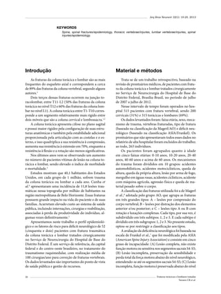 Arq Bras Neurocir 32(1): 19-25, 2013

KEYWORDS
Spine, spinal fractures/epidemiology, thoracic vertebrae/injuries, lumbar vertebrae/injuries, spinal
injuries/epidemiology.

Introdução

Material e métodos

As fraturas da coluna torácica e lombar são as mais
frequentes do esqueleto axial e correspondem a cerca
de 89% das fraturas da coluna vertebral, segundo alguns
autores.1
Dois terços dessas fraturas ocorrem na junção toracolombar, entre T11-L2 (50% das fraturas da coluna
torácica no nível T12 e 60% das fraturas da coluna lombar no nível L1). A coluna torácica entre T1-T10 corresponde a um segmento relativamente mais rígido entre
dois móveis que são a coluna cervical e lombossacra.1,2
A coluna torácica apresenta cifose no plano sagital
e possui maior rigidez pela configuração de suas estruturas anatômicas e também pela estabilidade adicional
proporcionada pela articulação com as costelas e o esterno, e isso quadriplica a sua resistência à compressão,
aumenta sua resistência à extensão em 70%, enquanto a
resistência à flexão e a rotação são menos significativas.
Nos últimos anos vem se observando um aumento
no número de pacientes vítimas de lesão na coluna torácica e lombar, sendo elevado o índice de morbidade
e mortalidade.3
Estudos mostram que 40,1 habitantes dos Estados
Unidos, em cada grupo de 1 milhão, sofrem trauma
da coluna torácica ou lombar a cada ano. Cunha et
al.4 apresentaram uma incidência de 11,8 lesões traumáticas nessa topografia por milhão de habitantes na
região metropolitana de Belo Horizonte. Essas fraturas
possuem grande impacto na vida do paciente e de suas
famílias. Acarretam elevado custo ao sistema de saúde
pública, incluindo internações, cirurgias e reabilitação,
associadas à perda da produtividade do indivíduo, algumas vezes definitivamente.5
Apresentamos neste trabalho o perfil epidemiológico e os fatores de risco para déficit neurológico de 52
(cinquenta e dois) pacientes com fratura traumática
da coluna torácica e lombar tratados cirurgicamente
no Serviço de Neurocirurgia do Hospital de Base do
Distrito Federal. É um serviço de referência, da capital
federal e do centro-oeste brasileiro, no tratamento do
traumatismo raquimedular, com realização média de
100 cirurgias/ano para correção de fraturas vertebrais.
Os dados levantados são importantes do ponto de vista
de saúde pública e gestão de recursos.

Trata-se de um trabalho retrospectivo, baseado na
revisão de prontuários médicos, de pacientes com fratura da coluna torácica e lombar tratados cirurgicamente
no Serviço de Neurocirurgia do Hospital de Base do
Distrito Federal, Brasília-Brasil, no período de julho
de 2007 a julho de 2012.
Nesse intervalo de tempo foram operados no hospital 515 pacientes com fratura vertebral, sendo 200
cervicais (31%) e 315 torácicas e lombares (69%).
Os dados levantados foram: faixa etária, sexo, mecanismo de trauma, vértebras fraturadas, tipo de fratura
(baseado na classificação da Magerl/AO) e déficit neurológico (baseado na classificação ASIA/Frankel). Os
prontuários que não apresentavam todos esses dados no
relatório de alta hospitalar foram excluídos do trabalho;
ao todo, 263 indivíduos.
Os pacientes foram agrupados quanto à idade
em cinco faixas etárias: 0-10 anos, 10-20 anos, 20-40
anos, 40-60 anos e acima de 60 anos. Os mecanismos
do trauma foram divididos em 10 grupos: acidentes
automobilísticos, acidentes motociclísticos, queda de
altura, queda da própria altura, lesão por arma de fogo,
mergulho em águas rasas, acidentes ciclísticos, acidente
com máquina agrícola, agressão física e queda de material pesado sobre o corpo.
A classificação das fraturas utilizada foi a de Magerl
et al.,6 adotada pelo grupo AO, que agrupa as fraturas
em três grandes tipos: A – lesões por compressão do
corpo vertebral; B – lesões por distração dos elementos
anterior e/ou posterior; e C – lesões tipo A ou B com
rotação e luxações complexas. Cada tipo, por sua vez, é
subdividido em três subtipos: 1, 2 e 3. E cada subtipo é
dividido em três subgrupos: 1, 2 e 3. No presente estudo,
optou-se por restringir a classificação aos tipos.
A avaliação da deficiência neurológica foi baseada na
escala de Frankel et al.,7 que foi modificada pela ASIA
(American Spine Injury Association) e consiste em cinco
graus de incapacidade: (A) Lesão completa, não existe
função motora ou sensitiva nos segmentos sacrais S4-S5;
(B) Lesão incompleta, preservação da sensibilidade e
perda total da força motora abaixo do nível neurológico,
estendendo-se até os segmentos sacrais S4-S5; (C) Lesão
incompleta, função motora é preservada abaixo do nível

20

Fraturas torácicas e lombares tratadas
Tavares CB et al.

 