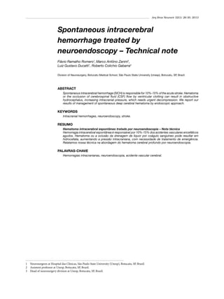 Arq Bras Neurocir 32(1): 26-30, 2013

Spontaneous intracerebral
hemorrhage treated by
neuroendoscopy – Technical note
Flávio Ramalho Romero1, Marco Antôno Zanini2,
Luiz Gustavo Ducatti1, Roberto Colichio Gabarra3
Division of Neurosurgery, Botucatu Medical School, São Paulo State University (Unesp), Botucatu, SP, Brazil.

ABSTRACT
Spontaneous intracerebral hemorrhage (SICH) is responsible for 10%-15% of the acute stroke. Hematoma
or the occlusion of cerebrospinal fluid (CSF) flow by ventricular clotting can result in obstructive
hydrocephalus, increasing intracranial pressure, which needs urgent decompression. We report our
results of management of spontaneous deep cerebral hematoma by endoscopic approach.

KEYWORDS
Intracranial hemorrhages, neuroendoscopy, stroke.

RESUMO
Hematoma intracerebral espontâneo tratado por neuroendoscopia – Nota técnica
Hemorragia intracerebral espontânea é responsável por 10%-15% dos acidentes vasculares encefálicos
agudos. Hematoma ou a oclusão da drenagem de liquor por coágulo sanguíneo pode resultar em
hidrocefalia, aumentando a pressão intracraniana, com necessidade de tratamento de emergência.
Relatamos nossa técnica na abordagem do hematoma cerebral profundo por neuroendoscopia.

PALAVRAS-CHAVE
Hemorragias intracranianas, neuroendoscopia, acidente vascular cerebral.

1 	 Neurosurgeon at Hospital das Clínicas, São Paulo State University (Unesp), Botucatu, SP, Brazil.
2 	 Assistent professor at Unesp, Botucatu, SP, Brazil.
3 	 Head of neurosurgery division at Unesp, Botucatu, SP, Brazil.

 