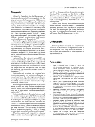 Arq Bras Neurocir 32(1): 26-30, 2013

Discussion
AHA/ASA Guidelines for the Management of
Spontaneous Intracerebral Hemorrhage don’t state that
ultra-early removal of supratentorial ICH improves
functional outcomes or mortality rates. In addition, very
early craniotomy would increase the risk of recurrent
bleeding. That conclusion was based on a trial of 11 patients randomized within 4 hours of hemorrhage onset,
where rebleeding rate was 40% in patients treated within
4 hours, compared with 12% of the patients treated within 12 hours using the craniotomy method.7,14,19 Recent
series suggested that early and complete evacuation of
ICH via a minimally invasive method could improve
neurological outcome in these patients.3,6,18,20
Some studies suggested that the hematoma contributes to local mass effect and elevated ICP, increasing the
pathological cascades resulting in a great neuroinflamatory and biochemical response.2,3,21-23 This finding could
support that early and complete removal of ICH via a
minimally invasive method could reduce the secondary
injury associated with ICH. Theoretically, this should
lead to improved functional outcomes and decreased
mortality rates.
Authors believe that endoscope-assisted ICH evacuation performed in the early stage was associated with
a minimal rebleeding rate (0%-3.3%) compared with
the traditional craniotomy method (5%-10%).1,2 Other
advantages of the endoscope-assisted method include
low complication rate, less operative time, less blood
loss, improved evacuation rate, and early recovery of
the patients.2,5,15,20,24
Neuroendoscopic technique may provide a better
hematoma evacuation rate with minimal damage to
normal brain tissue. Due to the improvement of neuroendoscopic systems and instruments, recent series have
shown high rates of hematoma evacuation that ranged
from 83.4% to 99%.1,3,10,12,16
Studies suggested that surgery should be performed
within 24 hours after onset, because intracerebral hematoma usually starts to harden about 24 hours after
onset and 48 hours later it can’t be evacuated with a
suction tube.10,14,25
An important decision is choose the better approach
(the frontal or temporal approach). The frontal approach
was recommended by the authors in these cases due to
its involving noneloquent regions and providing better
visualization that may result in maximal hematoma evacuation.7,15,26 The frontal approach may pass through the
lenticulostriate arteries, causing intraoperative bleeding
and worse outcomes.17 This may explain the high incidence of intraoperative bleeding [9 (82%) of 11 cases]
in one series in which the frontal approach was used.10
When temporal approach was choice for putaminal
ICH, evacuation could be accomplished in approximaNeuroendoscopy in cerebral hemorrhage
Romero FR et al.

tely 70% of the cases without obvious intraoperative
bleeding. Other advantage was the shorter working
distance, which increases the comfort of the procedure
and facilitates deftness. When a frontal approach was
used, we usually performed the bur hole in a more
lateral position.
Cases of acute bleeding were controlled using the
bipolar coagulator, and we did not place a drainage tube
within the hematoma cavity after securing hemostasis.
Our study also demonstrated that the use of a hemostatic agent for noncoagulation hemostasis seems to be
safe because the rebleeding rate was very low.

Conclusions
This study showed that early and complete evacuation of ICH could lead to improved outcomes in
selected patients. Also, early endoscope-assisted ICH
evacuation is safe and effective in the management of
supratentorial ICH.

References
1.	

2.	

3.	

4.	

5.	

6.	

7.	

8.	

9.	

Chen CC, Cho DY, Chang CS, Chen JT, Lee WY, Lee
HC. A stainless steel sheath for endoscopic surgery
and its application in surgical evacuation of putaminal
haemorrhage. J Clin Neurosci. 2005;12(8):937-40.
Longatti PL, Martinuzzi A, Fiorindi A, Maistrello L,
Carteri A. Neuroendoscopic management of intraventricular
hemorrhage. Stroke. 2004;35(2):e35-8.
Chen CC, Lin HL, Cho DY. Endoscopic surgery for thalamic
hemorrhage: a technical note. Surg Neurol. 2007;68(4):
438-42.
Cho DY, Chen CC, Chang CS, Lee WY, Tso M. Endoscopic
surgery for spontaneous basal ganglia hemorrhage:
comparing endoscopic surgery, stereotactic aspiration,
and craniotomy in noncomatose patients. Surg Neurol.
2006;65(6):547-55.
Fewel ME, Thompson BG Jr, Hoff JT. Spontaneous
intracerebral hemorrhage: a review. Neurosurg Focus.
2003;15(4):E1.
Nishihara T, Morita A, Teraoka A, Kirino T. Endoscopyguided removal of spontaneous intracerebral hemorrhage:
comparison with computer tomography-guided stereotactic
evacuation. Childs Nerv Syst. 2007;23(6):677-83.
Hamada H, Hayashi N, Kurimoto M, Umemura K, Nagai
S, Kurosaki K, et al. Neuroendoscopic removal of
intraventricular hemorrhage combined with hydrocephalus.
Minim Invasive Neurosurg. 2008;51(6):345-9.
Hsieh PC, Cho DY, Lee WY, Chen JT. Endoscopic evacuation
of putaminal hemorrhage: how to improve the efficiency of
hematoma evacuation. Surg Neurol. 2005;64(2):147-53.
Zhang Z, Li X, Liu Y, Shao Y, Xu S, Yang Y. Application
of neuroendoscopy in the treatment of intraventricular
hemorrhage. Cerebrovasc Dis. 2007;24(1):91-6.

29

 