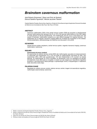 Arq Bras Neurocir 32(1): 31-6, 2013

Brainstem cavernous malformation
Ariel Roberto Estramiana1, Diana Lara Pinto de Santana2,
Eberval Gadelha Figueiredo3, Manoel Jacobsen Teixeira4
Hospital Alejandro Posadas, Buenos Aires, Argentina, e Divisão de Clínica Neurocirúrgica Hospital das Clínicas da Faculdade
de Medicina da Universidade de São Paulo, São Paulo, SP, Brasil.

ABSTRACT
Cavernous malformation (CM) of the central nervous system (CNS) are acquired or developmental
vascular malformations that represent the 5% to 15% of all vascular malformations of the CNS. Eighty
to ninety percent of CM are supratentorial, 15% infratentorial, and 5% occur in the spinal cord. The
subset of brainstem malformation presents as a very difficult paradigm for treating clinicians. The
widespread use of magnetic resonance imaging (MRI) has increased the recognition of this disease.
Clinical presentation, pathophysiology and treatment are discussed in this article.

KEYWORDS
Central nervous system neoplasms, central nervous system, magnetic resonance imaging, cavernous
malformation, cavernoma.

RESUMO
Cavernomas de tronco cerebral
Os cavernomas do sistema nervoso central (SNC) são malformações vasculares do desenvolvimento
ou adquiridas que representam 5% a 15% de todas as malformações vasculares do SNC. Dos
cavernomas, 80% a 90% são supratentoriais, 15% são infratentoriais e 5% ocorrem na medula
espinhal. As malformações do tronco encefálico se apresentam como um paradigma de decisão
de tratamento muito difícil para os cirurgiões. O amplo uso das imagens por ressonância magnética
aumentou o reconhecimento dessa patologia. A apresentação clínica, a fisiopatologia e o tratamento
serão discutidos neste artigo.

PALAVRAS-CHAVE
Neoplasias do sistema nervoso central, sistema nervoso central, imagem de ressonância magnética,
malformação cavernomatosa, cavernoma.

1	 Médico-assistente do Hospital Alejandro Posadas, Buenos Aires, Argentina.
2	 Médica-residente da Divisão de Clínica Neurocirúrgica, Hospital das Clínicas, Faculdade de Medicina da Universidade de São Paulo (FMUSP),
São Paulo, SP, Brasil.
3	 Supervisor da Divisão de Clínica Neurocirúrgica da FMUSP, São Paulo, SP, Brasil.
4	 Professor titular da disciplina de Neurocirurgia da FMUSP, São Paulo, SP, Brasil.

 