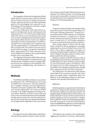 Arq Bras Neurocir 32(1): 31-6, 2013

Introduction
The recognition of abnormal arrangements of blood
vessels within the central nervous system (CNS) dates
back to Virchow in the early 19th century. Over the next
decades, significant advances in the fields of pathology,
genetics and neuroimaging, have improved our understanding of this heterogeneous and rather complex
group of CNS vascular disorders.
Cavernous malformation (CM) of the CNS are acquired or developmental vascular malformations that
represent the 5% to 15% of all vascular malformations
of the CNS. CM can occur at any location in the central
nervous system including the pineal, brainstem and thalamic regions and the chiasma or optic nerve. Eighty to
ninety percent of CM are supratentorial, 15% infratentorial, and 5% occur in the spinal cord. Average lesion size
of a CM is approximately 1.7 cm. Brainstem cavernomas
(BC) account for 18%-35% of CNS cavernomas and can
present with hemorrhage or progressive neurological
deficit. Approximately 57% of the cavernomas occur
in pons followed by midbrain (14%), pontomedullary
junction (12%), and medulla (5%).1
The subgroup of brainstem malformation presents
as a very difficult paradigm for treating clinicians. The
widespread use of magnetic resonance imaging (MRI)
has increased the recognition of this pathology. Clinical presentation, pathophysiology and treatment are
discussed next.

Methods
The PubMed and Medline databases were searched
for publications from 1990 through June 2012 using
the MeSH terms “cavernoma”, “cavernous malformation”, “imaging”, “brainstem cavernous malformation”,
“brainstem cavernomas”, “gradient echo”, “MR imaging”,
and “vascular malformation”. The search was limited
to articles in the English language and relating to human subjects. Reference sections of recent articles and
reviews were reviewed and pertinent articles identified.
Initially, relevant articles were retrieved in abstract format. Full-text manuscripts were subsequently obtained
for all original articles applicable to the current review.

Etiology
The origin of cavernous malformation is still unclear.
CM may develop as genetic mutation or after viral infec32

tions, trauma, and particularly following stereotactic or
standard CNS radiation therapy. Local seeding along
the tract may be responsible in a majority of cases. Hormonal influences have been implicated with an increase
frequency of CM during pregnancies.

Genetics
The genetic analysis of families with multiple CM has
shown the presence of at least three genetic defects: (1)
CCM1 gene, affecting chromosome 7 at band 7q11.2q21 (protein product-KRIT1 protein), (2) CCM2 gene,
involving chromosome 7 at band p15-p13 (protein
product-malcavernin) and (3) CCM3 gene on chromosome 3 at band 3q 25.2-27 (PCD10 gene coding for a
212 amino acid protein lacking any known domains).2
These proteins appear to interact with the endothelial cytoskeleton during angiogenesis, potentially
explaining the occurrence of these lesions in the CNS.
There is also evidence suggesting a convergence of
disruptive pathophysiologic mechanisms involving the
three CCM genes through a similar (currently incompletely understood) molecular pathway.
Multilocus analysis of familial CM shows 40% of
kindred linked to the CCM1 locus, 20% linked to CCM2,
and 40% linked to CCM36. All of these mutations follow
an autosomal dominant pattern of inheritance. There
also appears to be an ethnic predisposition, with approximately 50% of Hispanic patients having a familial
form, compared with only 10 to 20% of Caucasians.
The familial form of cerebral CM usually presents
with multiple CM, in contrast to sporadic cases, where
lesions are usually solitary.16 Importantly, there is no
difference in the pathological features or clinical presentation of the sporadic and familial forms.2,3

Radiation
Radiotherapy plays an important role in the formation
and posterior evolution of CM. It produces alterations on
the walls of the capillaries and small veins (venules). The
pathophysiology of radiation induces CM formation is not
totally understood. It seems to be that immature brain of
pediatric population may be more sensitive to radiation
than an adult brain. That is why CM developed specially in
boys with a mean age of 11 years old, and who had treatment of medulloblastomas, gliomas, or acute lymphocytic
leukemia (in this descending order of frequency).4

Other
Viral infection also may play a role in producing or
triggering the formation of cavernous malformations.
Brainstem cavernous malformation
Estramiana AR et al.

 