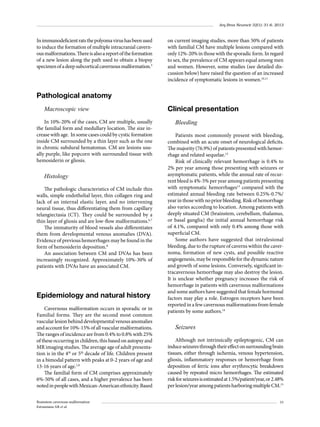Arq Bras Neurocir 32(1): 31-6, 2013

In immunodeficient rats the polyoma virus has been used
to induce the formation of multiple intracranial cavernous malformations. There is also a report of the formation
of a new lesion along the path used to obtain a biopsy
specimen of a deep subcortical cavernous malformation.5

on current imaging studies, more than 50% of patients
with familial CM have multiple lesions compared with
only 12%-20% in those with the sporadic form. In regard
to sex, the prevalence of CM appears equal among men
and women. However, some studies (see detailed discussion below) have raised the question of an increased
incidence of symptomatic lesions in women.10,11

Pathological anatomy
Macroscopic view
In 10%-20% of the cases, CM are multiple, usually
the familial form and medullary location. The size increase with age. In some cases could by cystic formation
inside CM surrounded by a thin layer such as the one
in chronic subdural hematomas. CM are lesions usually purple, like popcorn with surrounded tissue with
hemosiderin or gliosis.

Histology
The pathologic characteristics of CM include thin
walls, simple endothelial layer, thin collagen ring and
lack of an internal elastic layer, and no intervening
neural tissue, thus differentiating them from capillary
telangiectasia (CT). They could be surrounded by a
thin layer of gliosis and are low-flow malformations.6,7
The immaturity of blood vessels also differentiates
them from developmental venous anomalies (DVA).
Evidence of previous hemorrhages may be found in the
form of hemosiderin deposition.8
An association between CM and DVAs has been
increasingly recognized. Approximately 10%-30% of
patients with DVAs have an associated CM.

Epidemiology and natural history
Cavernous malformation occurs in sporadic or in
Familial forms. They are the second most common
vascular lesion behind developmental venous anomalies
and account for 10%-15% of all vascular malformations.
The ranges of incidence are from 0.4% to 0.8% with 25%
of these occurring in children, this based on autopsy and
MR imaging studies. The average age of adult presentation is in the 4th or 5th decade of life. Children present
in a bimodal pattern with peaks at 0-2 years of age and
13-16 years of age.1,9
The familial form of CM comprises approximately
6%-50% of all cases, and a higher prevalence has been
noted in people with Mexican-American ethnicity. Based
Brainstem cavernous malformation
Estramiana AR et al.

Clinical presentation
Bleeding
Patients most commonly present with bleeding,
combined with an acute onset of neurological deficits.
The majority (76.9%) of patients presented with hemorrhage and related sequelae.12
Risk of clinically relevant hemorrhage is 0.4% to
2% per year among those presenting with seizures or
asymptomatic patients, while the annual rate of recurrent bleed is 4%-5% per year among patients presenting
with symptomatic hemorrhages13 compared with the
estimated annual bleeding rate between 0.25%-0.7%/
year in those with no prior bleeding. Risk of hemorrhage
also varies according to location. Among patients with
deeply situated CM (brainstem, cerebellum, thalamus,
or basal ganglia) the initial annual hemorrhage risk
of 4.1%, compared with only 0.4% among those with
superficial CM.
Some authors have suggested that intralesional
bleeding, due to the rupture of caverns within the caver­
noma, formation of new cysts, and possible reactive
angiogenesis, may be responsible for the dynamic nature
and growth of some lesions. Conversely, significant intracavernous hemorrhage may also destroy the lesion.
It is unclear whether pregnancy increases the risk of
hemorrhage in patients with cavernous malformations
and some authors have suggested that female hormonal
factors may play a role. Estrogen receptors have been
reported in a few cavernous malformations from female
patients by some authors.14

Seizures
Although not intrinsically epileptogenic, CM can
induce seizures through their effect on surrounding brain
tissues, either through ischemia, venous hypertension,
gliosis, inflammatory responses or hemorrhage from
deposition of ferric ions after erythrocytic breakdown
caused by repeated micro hemorrhages. The estimated
risk for seizures is estimated at 1.5%/patient/year, or 2.48%
per lesion/year among patients harboring multiple CM.15
33

 