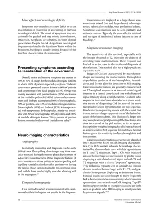 Arq Bras Neurocir 32(1): 31-6, 2013

Mass effect and neurologic deficits
Symptoms may manifest as a new deficit or as an
exacerbation or recurrence of an existing or previous
neurological deficit. The onset of symptoms may occasionally be gradual and may mimic demyelination,
infarction, neoplasm, or infection, in their clinical
presentation. Despite the risk of significant neurological
impairment related to the location of lesion within the
brainstem, bleeding is usually limited because of the
low flow characteristics of cavernomas.16

Presenting symptoms according
to localization of the cavernoma
Overall, motor and sensory symptoms are present in
40% to 50% of, except for the medulla oblongata patients
in which 100% of patients reported symptoms. Thalamic
cavernomas presented as mass lesions in 60% of patients
and cavernomas of the basal ganglia in 55%. Vertigo was
mainly associated with pontine lesions (50%) and lesions
of the cerebellar peduncle (100%). Abnormal eye movement and diplopia accompanied 80% of mesencephalic,
50% of pontine, and 33% of medulla oblongata lesions.
Mesencephalic (60%) and thalamic (15%) lesions presen­
ted with symptomatic hydrocephalus. Ataxia was associated with 30% of mesencephalic, 40% of pontine, and 100%
of medulla oblongata lesions. Thirty percent of pontine
lesions presented with seventh cranial nerve palsy.17

Neuroimaging characteristics
Angiography
Is relatively insensitive and diagnosis reaches only
10% of cases. The capillary phase images may show avascular zone and during the venous phase displacement of
adjacent venous structures. Other diagnostic features of
cavernomas are a dense pattern of venous pooling and
capillary ectasia localized area that persists even during
the venous phase. Lesions located in the cavernous sinus
and middle fossa can be highly vascular, showing well
in the angiogram.13

Computed tomography
It is a method to detect lesions consistent with cavernomas but their findings are not specific for the diagnosis.
34

Cavernomas are displayed as a hyperdense area,
sometimes mixed (iso and hyperdense) inhomogeneous, spherical or nodular, with perilesional edema.
Sometimes calcifications can be seen partially and
enhance contrast. Typically the mass effect is minimal
and no signs of perilesional edema (except in case of
bleeding).18

Magnetic resonance imaging
The sensitivity of this method, especially with
the images obtained at T2, increases the chances of
detecting these malformations. Their frequent use
has led to an increase in the incidental diagnosis of
these lesions. This method also has a high specificity,
especially T2.19
Images of CM are characterized by microhemorrhages surrounding the malformation. Hemoglobin
degradation products of methemoglobin, hemosi­
derin, and ferritin allow for detection on MR imaging.
Cavernous malformations are generally characterized
on T2-weighted sequences as areas of mixed signal
intensity in a central complicated core with decreased
signal intensity along a peripheral rim. Gradient echo
sequences have also been advocated as a more sensitive means of diagnosing CM because of the more
recognizable lesion hypointensities on this sequence.
Gradient echo sequencing comes with the caveat that
it may portray a larger apparent size of the lesion because of the hemosiderin. This illusion of a larger size
may complicate surgical planning if the true lesion size
does not extend to the pial surface, as it can appear.
Susceptibility-weighted imaging has also been advanced
as a more sensitive MR sequence for multifocal familial
lesions given its sensitivity to deoxyhemoglobin and
iron content.
Cavernous malformations are generally classified
into 4 main types based on MR imaging characteristics. Type I CM contain subacute hemorrhage characterized by a hemosiderin core, which is hyperintense
on T1 and T2 sequences. Type II CM with loculated
areas of hemorrhage are surrounded by gliotic tissue
displaying a reticulated mixed signal on both T1 and
T2 sequences with a classic “popcorn” appearance.
Type III lesions, typically seen in familial CM, contain
chronic resolved hemorrhage, with T1, T2, and gra­
dient echo sequences displaying an isointense lesion.
Familial lesions are also thought to more frequently
lack a developmental venous anomaly, which becomes
apparent on contrast enhanced MR imaging. Type IV
lesions appear similar to telangiectasias and are only
seen on gradient echo MR imaging as small punctate
hypointense signals.19,20
Brainstem cavernous malformation
Estramiana AR et al.

 