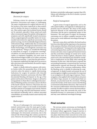 Arq Bras Neurocir 32(1): 31-6, 2013

Management
Decision for surgery
Defining criteria for selection of patients with
brainstem cavernomas and surgery is challenging.
The major considerations for surgical selection are: (i)
the location of the lesion (superficial or deep-seated);
and (ii) whether the lesion is incidental or symptomatic. Most authors agree that incidental lesions should
not be operated, especially if deep-seated and small;
others recommend surgery for patients with progressive
symptoms and with superficially located cavernomas,
where a surgical approach is possible. Samii et al. recommended intervention for superficial cavernomas if the
patient is young, even for incidentally diagnosed lesions
without hemorrhage. Additionally, they recommended
surgery for patients with progressive deterioration, with
further hemorrhage, even though the cavernoma may
not be superficial.21 Wang et al. included the following
as indications of surgery: (i) progressive neurological deficits; (ii) clinical presentations such as coma or
cardiac or respiratory instability; (iii) overt acute or
subacute hemorrhage on MRI; or (iv) either cavernoma
or hematoma reaching < 2 mm from the pial surface.21
It is important emphasized the high risk of recurrences
after a previous event and therefore, the need for surgery
after the first event.
Surgery is ideally deferred in patients with intrinsic lesions within the paramedian floor of the fourth
ventricle unless the patient is rapidly deteriorating.
Indications for surgery for patients with clinically
asymptomatic brainstem cavernomas who have MRIdocumented bleeding will depend on the age of the
patient and location of the lesion. Surgery is advised in
young patients in whom there is radiological documentation of bleeding and the cavernoma is close to the floor
of the fourth ventricle. However, if the lesion does not
have pial contact, surgery is not usually recommended
and these patients are managed conservatively. Patients
over 65 years of age, who have had brainstem cavernomas detected incidentally with or without associated
comorbidities, are normally treated conservatively with
regular reviews.22

Radiosurgery
The use of radiosurgery for cavernomas has remained controversial, since the main goal of radiosurgery should be a significant reduction in bleeding
risk. Some authors have insisted on the efficacy of
radiosurgery for intracranial cavernomas, due to the
reduced risk of hemorrhage after a latency period of 2
years. However, the annual risk of hemorrhage during
Brainstem cavernous malformation
Estramiana AR et al.

the latency period after radiosurgery is greater than 10%.
Edema and rebleeding in the first 6 months is present
in 28% of the cases.23

Surgical management
A great variety of surgical approaches, such as the
suboccipital midline, retrosigmoid or subtemporal approaches may be indicated. The choice of the proper
approach depends on the relationship between the
cavernoma and the pial or ependymal surface of the
brainstem. The main goals of surgery for brainstem
cavernomas are to achieve complete resection of the
lesion and to avoid additional neurological damage to
the patient.
Safe entry zones above and below the facial nucleus
have been described and the importance of an awareness
of the anatomy of the floor of the fourth ventricle cannot
be overemphasized.24 Intraoperative electrophysiological monitoring has been used by various authors to determine safe entry zones to approach brainstem lesions
and thus avoid direct damage of cranial nerve nuclei.
Unless the lesion is clearly exophytic, alternative entry
points such as the anterolateral pons should be conside­
red as complications are less likely when entering the
brainstem via this zone. After the lesion is exposed, the
surrounding hematoma is removed and the cavernous
malformation exposed and dissected. Knowing the
exact location of the cavernous malformation within
the bleeding cavity is valuable for planning the surgical approach. In deeply located cavernomas the use of
neuronavigation is highly recommended. It is important
to use navigation in the early stage of exposure. Neuronavigation, when applied with minimal brain retraction
and before large amounts of cerebrospinal fluid are
drained, can precisely locate the cavernoma. Working
around the borders of the lesion ensures that bleeding
is minimized and facilitates dissection. After removal of
the cavernous malformation meticulous hemostasis is
essential. No effort is made to remove the hemosiderinstained gliotic tissue that surrounds the cavity of the
hematoma because it is unnecessary in the brainstem
and may cause additional neurological damage.

Final remarks	
The nervous system cavernomas are histologically
benign lesions, but in certain circumstances due to
its location behave aggressively. Surgical resection is
indicated to treat this disease as they present a dissection plane which favors their removal even in the most
delicate areas. Modern treatment options for brainstem
35

 