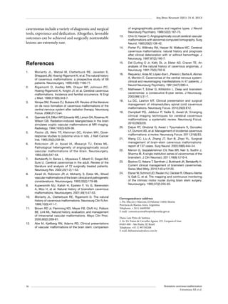 Arq Bras Neurocir 32(1): 31-6, 2013

cavernomas include a variety of diagnostic and surgical
tools, experience and dedication. Altogether, favorable
outcomes can be achieved and surgically nontreatable
lesions are extremely rare.

13.	

14.	

References
1.	

2.	

3.	

4.	

5.	

6.	

7.	

8.	

9.	

10.	

11.	

12.	

36

Moriarity JL, Wetzel M, Clatterbuck RE, Javedan S,
Sheppard JM, Hoenig-Rigamonti K, et al. The natural history
of cavernous malformations: a prospective study of 68
patients. Neurosurgery. 1999;44(6):1166-71.
Rigamonti D, Hadley MN, Drayer BP, Johnson PC,
Hoenig-Rigamonti K, Knight JT, et al. Cerebral cavernous
malformations. Incidence and familial occurrence. N Engl
J Med. 1988;319(6):343-7.
Nimjee SM, Powers CJ, Bulsara KR. Review of the literature
on de novo formation of cavernous malformations of the
central nervous system after radiation therapy. Neurosurg
Focus. 2006;21(1):e4.
Gaensler EH, Dillon WP Edwards MS, Larson DA, Rosenau W,
,
Wilson CB. Radiation-induced telangiectasia in the brain
simulates cryptic vascular malformations at MR imaging.
Radiology. 1994;193(3):629-36.
Flocks JS, Weis TP, Kleinman DC, Kirsten WH. Doseresponse studies to polyoma virus in rats. J Natl Cancer
Inst. 1965;35(2):259-84.
Robinson JR Jr, Awad IA, Masaryk TJ, Estes ML.
Pathological heterogeneity of angiographically occult
vascular malformations of the brain. Neurosurgery.
1993;33(4):547-54.
Bertalanffy H, Benes L, Miyazawa T, Alberti O, Siegel AM,
Sure U. Cerebral cavernomas in the adult. Review of the
literature and analysis of 72 surgically treated patients.
Neurosurg Rev. 2002;25(1-2):1-53.
Awad IA, Robinson JR Jr, Mohanty S, Estes ML. Mixed
vascular malformations of the brain: clinical and pathogenetic
considerations. Neurosurgery. 1993;33(2):179-88.
Kupersmith MJ, Kalish H, Epstein F, Yu G, Berenstein
A, Woo H, et al. Natural history of brainstem cavernous
malformations. Neurosurgery. 2001;48(1):47-53.
Moriarity JL, Clatterbuck RE, Rigamonti D. The natural
history of cavernous malformations. Neurosurg Clin N Am.
1999;10(3):411-7.
Brown RD Jr, Flemming KD, Meyer FB, Cloft HJ, Pollock
BE, Link ML. Natural history, evaluation, and management
of intracranial vascular malformations. Mayo Clin Proc.
2005;80(2):269-81.
Abe M, Kjellberg RN, Adams RD. Clinical presentations
of vascular malformations of the brain stem: comparison

15.	

16.	

17.	

18.	

19.	

20.	

21.	

22.	

23.	

24.	

of angiographically positive and negative types. J Neurol
Neurosurg Psychiatry. 1989;52(2):167-75.
Chin D, Harper C. Angiographically occult cerebral vascular
malformations with abnormal computed tomography. Surg
Neurol. 1983;20(2):138-42.
Porter PJ, Willinsky RA, Harper W, Wallace MC. Cerebral
cavernous malformations: natural history and prognosis
after clinical deterioration with or without hemorrhage. J
Neurosurg. 1997;87(2):190-7.
Del Curling O Jr, Kelly DL Jr, Elster AD, Craven TE. An
analysis of the natural history of cavernous angiomas. J
Neurosurg. 1991;75(5):702-8.
Requena I, Arias M, López-Ibor L, Pereiro I, Barba A, Alonso
A, Montón E. Cavernomas of the central nervous system:
clinical and neuroimaging manifestations in 47 patients. J
Neurol Neurosurg Psychiatry. 1991;54(7):590-4.
Mathiesen T, Edner G, Kihlström L. Deep and brainstem
cavernomas: a consecutive 8-year series. J Neurosurg.
2003;99(1):31-7.
Lu DC, Lawton MT. Clinical presentation and surgical
management of intramedullary spinal cord cavernous
malformations. Neurosurg Focus. 2010;29(3):E12.
Campbell PG, Jabbour P, Yadla S, Awad IA. Emerging
clinical imaging techniques for cerebral cavernous
malformations: a systematic review. Neurosurg Focus.
2010;29(3):E6.
Dalyai RT, Ghobrial G, Awad I, Tjoumakaris S, Gonzalez
LF, Dumont AS, et al. Management of incidental cavernous
malformations: a review. Neurosurg Focus. 2011;31(6):E5.
Wang CC, Liu A, Zhang JT, Sun B, Zhao YL. Surgical
management of brain-stem cavernous malformations:
report of 137 cases. Surg Neurol. 2003;59(6):444-54.
Menon G, Gopalakrishnan CV, Rao BR, Nair S, Sudhir J,
Sharma M. A single institution series of cavernomas of the
brainstem. J Clin Neurosci. 2011;18(9):1210-4.
Bozinov O, Hatano T, Sarnthein J, Burkhardt JK, Bertalanffy H.
Current clinical management of brainstem cavernomas.
Swiss Med Wkly. 2010;140:w13120.
Eisner W, Schmid UD, Reulen HJ, Oeckler R, Olteanu-Nerbe
V, Gall C, et al. The mapping and continuous monitoring
of the intrinsic motor nuclei during brain stem surgery.
Neurosurgery. 1995;37(2):255-65.

Correspondence address
1. Pte. Illia s/n y Marconi, El Palomar (1684) Morón
Provincia de Buenos Aires, Argentina
Telephone: + 5411 44699300
E-mail:  comunicacion@hospitalposadas.gov.ar
Diana Lara Pinto de Santana
2. Av. Dr. Enéas de Carvalho Aguiar, 255, Cerqueira César
05403-000 – São Paulo, SP, Brasil
Telephone: +55 11 997330208
E-mail: didisantana@yahoo.com.br

Brainstem cavernous malformation
Estramiana AR et al.

 