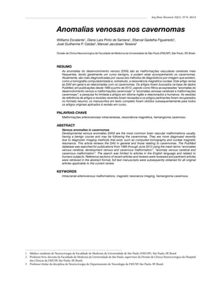 Arq Bras Neurocir 32(1): 37-9, 2013

Anomalias venosas nos cavernomas
Williams Escalante1, Diana Lara Pinto de Santana1, Eberval Gadelha Figueiredo2,
José Guilherme P. Caldas2, Manoel Jacobsen Teixeira3
Divisão de Clínica Neurocirúrgica da Faculdade de Medicina da Universidade de São Paulo (FMUSP), São Paulo, SP, Brasil.

RESUMO
As anomalias do desenvolvimento venoso (DVA) são as malformações vasculares cerebrais mais
frequentes, tendo geralmente um curso benigno, e podem estar acompanhando os cavernomas.
Atualmente, são mais diagnosticadas por causa dos métodos de diagnósticos por imagem que existem,
como a tomografia computadorizada e, sobretudo, a ressonância magnética nuclear. Este artigo revisa
as DAV em geral e as relacionadas com os cavernomas. Os artigos foram buscados na base de dados
PubMed, em publicações desde 1995 a junho de 2012, usando como filtros as expressões “anomalias do
desenvolvimento venoso e malformações cavernosas” e “anomalias venosas cerebrais e malformações
cavernosas”; a pesquisa foi limitada a artigos em idioma inglês e relacionados a humanos. As sessões
de referência de artigos e revisões recentes foram revisadas e os artigos pertinentes foram recuperados
no formato resumo; os manuscritos em texto completo foram obtidos subsequentemente para todos
os artigos originais aplicados à revisão em curso.

PALAVRAS-CHAVE
Malformações arteriovenosas intracranianas, ressonância magnética, hemangioma cavernoso.

ABSTRACT
Venous anomalies in cavernomas
Developmental venous anomalies (DAV) are the most common brain vascular malformations usually,
having a benign course and may be following the cavernomas. They are more diagnosed recently
due to diagnostic imaging methods that exist, such as computed tomography and nuclear magnetic
resonance. This article reviews the DAV in general and those relating to cavernomas. The PubMed
database was searched for publications from 1995 through June 2012 using the mesh terms “anomalies
venous cerebral, development venous and cavernous malformation”, “anomaly venous cerebral and
cavernous malformation”. The search was limited to articles in the English language and related to
humans subjects. Reference sections of recent articles and reviews were reviewed and pertinent articles
were retrieved in the abstract format, full text manuscripts were subsequently obtained for all original
articles applicable to the current review.

KEYWORDS
Intracranial arteriovenous malformations, magnetic resonance imaging, hemangioma cavernous.

1 	 Médico-residente de Neurocirurgia da Faculdade de Medicina da Universidade de São Paulo (FMUSP), São Paulo, SP, Brasil
2 	 Professor livre-docente da Faculdade de Medicina da Universidade de São Paulo, supervisor da Divisão de Clínica Neurocirúrgica do Hospital
das Clínicas da FMUSP, São Paulo, SP, Brasil.
3 	 Professor titular da disciplina de Neurocirurgia do Departamento de Neurologia da FMUSP, São Paulo, SP, Brasil.

 
